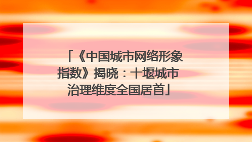 《中国城市网络形象指数》揭晓：十堰城市治理维度全国居首