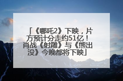 《哪吒2》下映，片方预计分走约51亿！肖战《射雕》与《熊出没》今晚都将下映
