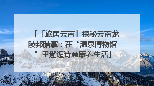 「旅居云南」探秘云南龙陵邦腊掌：在“温泉博物馆”里邂逅诗意康养生活