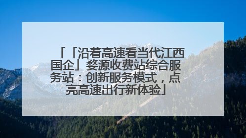 「沿着高速看当代江西国企」婺源收费站综合服务站：创新服务模式，点亮高速出行新体验
