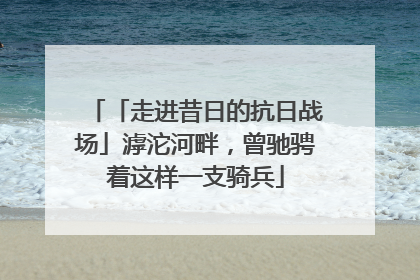 「走进昔日的抗日战场」滹沱河畔，曾驰骋着这样一支骑兵