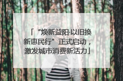 “焕新益阳·以旧换新惠民行”正式启动，激发城市消费新活力