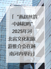 “燕赵丝韵·中越和鸣”2025年河北省文化和旅游推介会在越南河内举行
