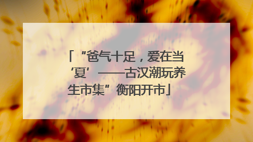 “爸气十足，爱在当‘夏’——古汉潮玩养生市集”衡阳开市