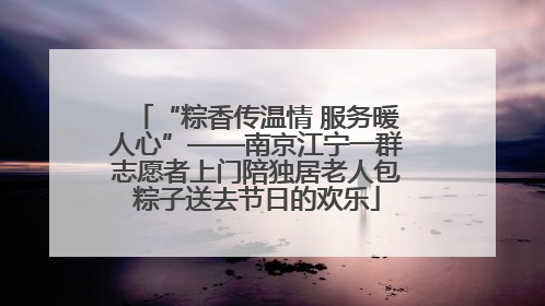 “粽香传温情 服务暖人心”——南京江宁一群志愿者上门陪独居老人包粽子送去节日的欢乐