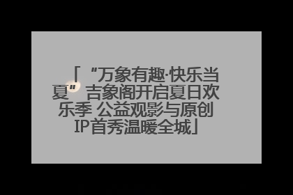 “万象有趣·快乐当夏”吉象阁开启夏日欢乐季 公益观影与原创IP首秀温暖全城