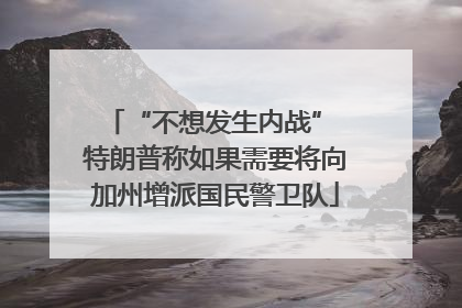 “不想发生内战” 特朗普称如果需要将向加州增派国民警卫队