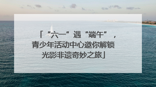 “六一”遇“端午”，青少年活动中心邀你解锁光影非遗奇妙之旅
