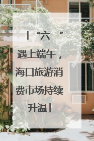 “六一”遇上端午，海口旅游消费市场持续升温