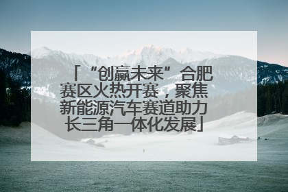 “创赢未来”合肥赛区火热开赛，聚焦新能源汽车赛道助力长三角一体化发展