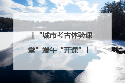 “城市考古体验课堂”端午“开课”