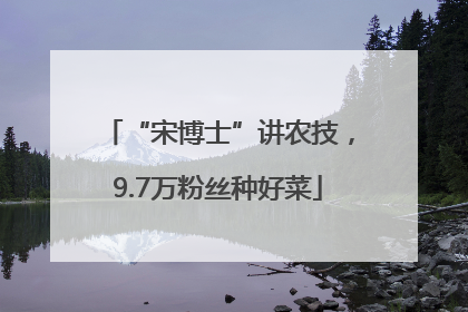 “宋博士”讲农技，9.7万粉丝种好菜