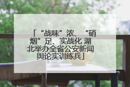 “战味”浓、“硝烟”足、实战化 湖北举办全省公安新闻舆论实训练兵