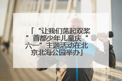 “让我们荡起双桨”首都少年儿童庆“六一”主题活动在北京北海公园举办