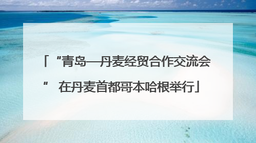 “青岛—丹麦经贸合作交流会” 在丹麦首都哥本哈根举行
