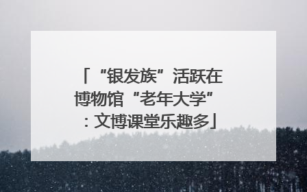 “银发族”活跃在博物馆“老年大学”：文博课堂乐趣多
