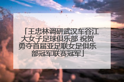 王忠林调研武汉车谷江大女子足球俱乐部 祝贺勇夺首届亚足联女足俱乐部冠军联赛冠军