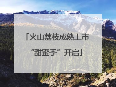 火山荔枝成熟上市 “甜蜜季”开启