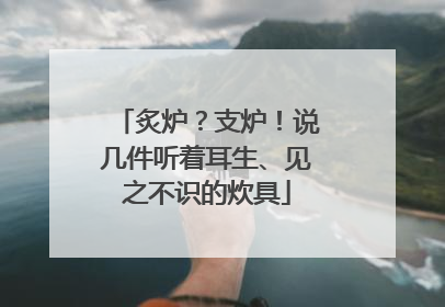 炙炉？支炉！说几件听着耳生、见之不识的炊具