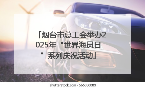烟台市总工会举办2025年“世界海员日”系列庆祝活动