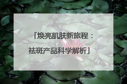 焕亮肌肤新旅程：祛斑产品科学解析