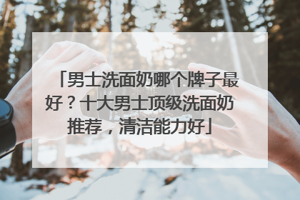 男士洗面奶哪个牌子最好？十大男士顶级洗面奶推荐，清洁能力好