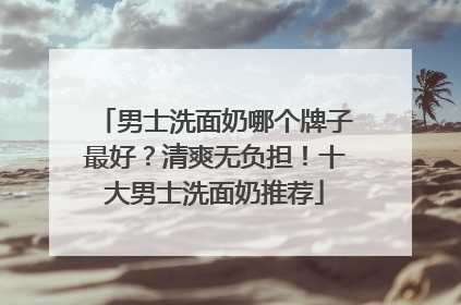 男士洗面奶哪个牌子最好？清爽无负担！十大男士洗面奶推荐