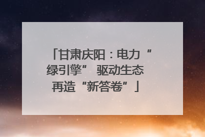 甘肃庆阳：电力“绿引擎” 驱动生态再造“新答卷”