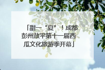 甜一“夏”！成都彭州敖平第十一届西瓜文化旅游季开幕