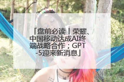 盘前必读丨荣耀、中国移动达成AI终端战略合作；GPT-5迎来新消息