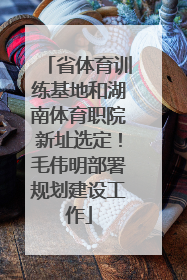 省体育训练基地和湖南体育职院新址选定！毛伟明部署规划建设工作