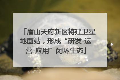 眉山天府新区将建卫星地面站，形成“研发-运营-应用”闭环生态