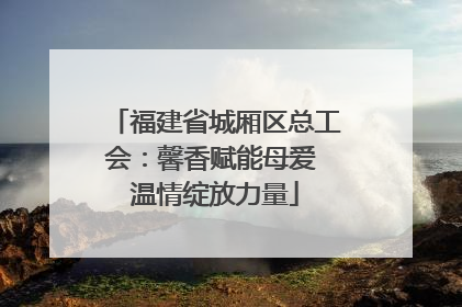 福建省城厢区总工会：馨香赋能母爱 温情绽放力量