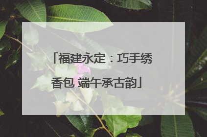 福建永定：巧手绣香包 端午承古韵
