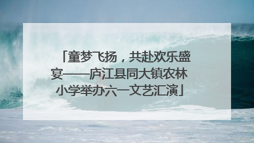 童梦飞扬，共赴欢乐盛宴——庐江县同大镇农林小学举办六一文艺汇演