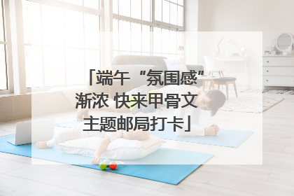 端午“氛围感”渐浓 快来甲骨文主题邮局打卡