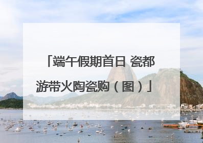 端午假期首日 瓷都游带火陶瓷购（图）