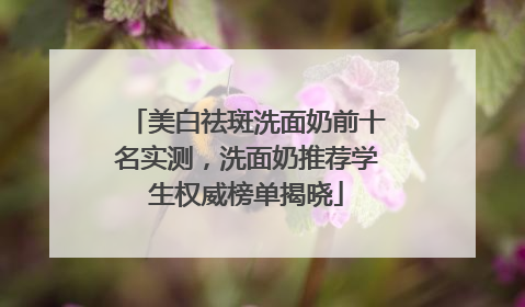 美白祛斑洗面奶前十名实测，洗面奶推荐学生权威榜单揭晓