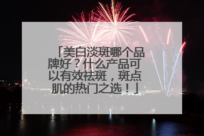 美白淡斑哪个品牌好？什么产品可以有效祛斑，斑点肌的热门之选！