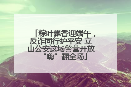 粽叶飘香迎端午，反诈同行护平安 立山公安这场警营开放“嗨”翻全场