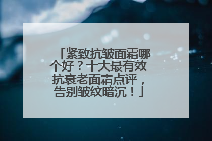 紧致抗皱面霜哪个好？十大最有效抗衰老面霜点评，告别皱纹暗沉！