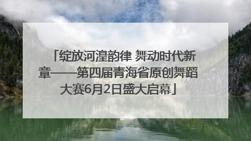 绽放河湟韵律 舞动时代新章——第四届青海省原创舞蹈大赛6月2日盛大启幕