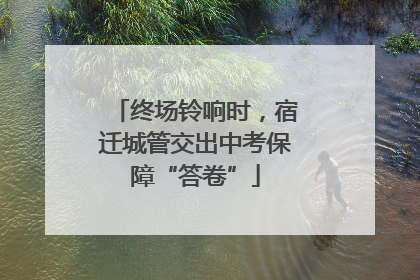 终场铃响时，宿迁城管交出中考保障“答卷”