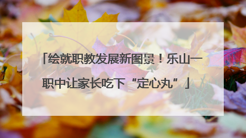 绘就职教发展新图景！乐山一职中让家长吃下“定心丸”