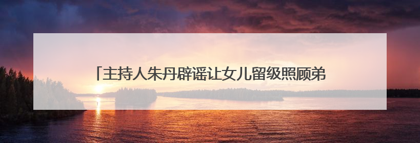主持人朱丹辟谣让女儿留级照顾弟弟，为争议言论道歉：孩子们接受的是混龄教育，感恩每一条批评
