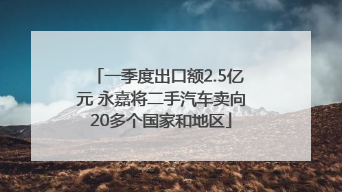 一季度出口额2.5亿元 永嘉将二手汽车卖向20多个国家和地区