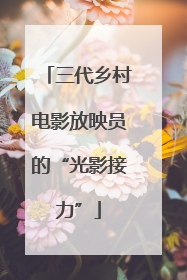 三代乡村电影放映员的“光影接力”