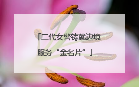 三代女警铸就边境服务“金名片”