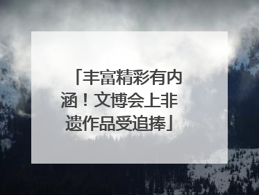 丰富精彩有内涵！文博会上非遗作品受追捧