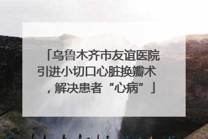 乌鲁木齐市友谊医院引进小切口心脏换瓣术，解决患者“心病”
